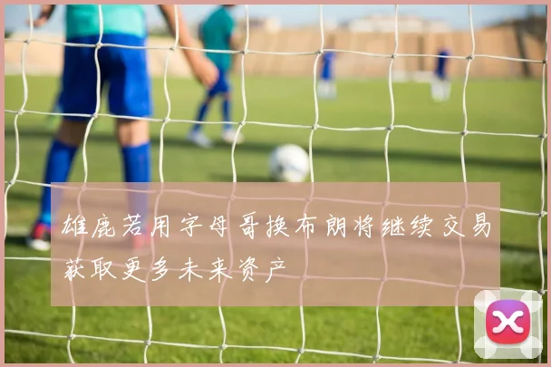 雄鹿若用字母哥换布朗将继续交易获取更多未来资产