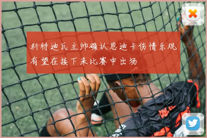 科特迪瓦主帅确认恩迪卡伤情乐观有望在接下来比赛中出场