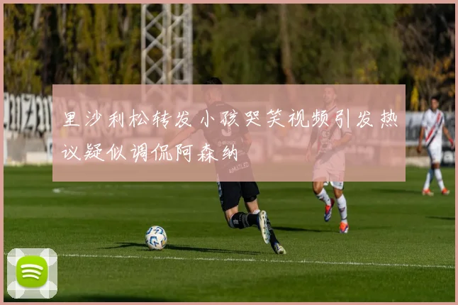 里沙利松转发小孩哭笑视频引发热议疑似调侃阿森纳