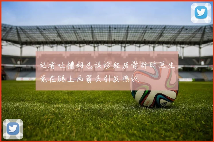 记者吐槽姆总误诊经历骨折时医生竟在腿上画箭头引发热议