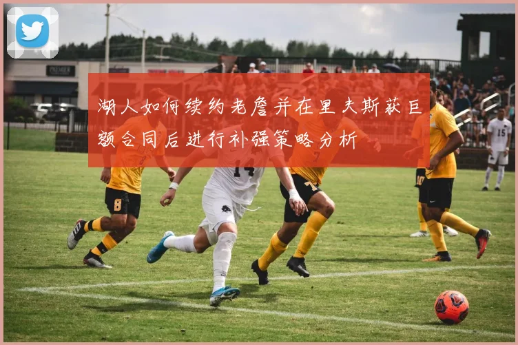 湖人如何续约老詹并在里夫斯获巨额合同后进行补强策略分析