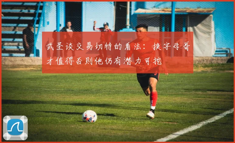 武圣谈交易切特的看法：换字母哥才值得否则他仍有潜力可挖