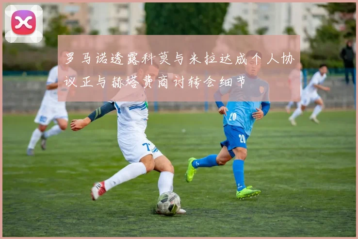 罗马诺透露科莫与米拉达成个人协议正与赫塔费商讨转会细节