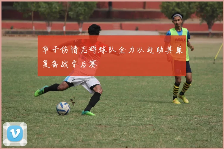 华子伤情无碍球队全力以赴助其康复备战季后赛