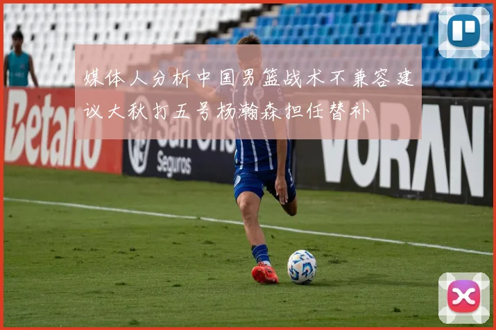 媒体人分析中国男篮战术不兼容建议大秋打五号杨瀚森担任替补