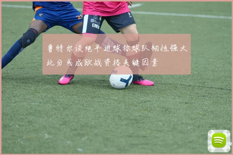 鲁特尔谈绝平进球称球队韧性强大此分或成欧战资格关键因素