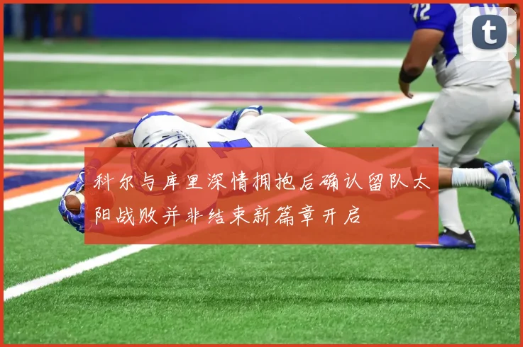 科尔与库里深情拥抱后确认留队太阳战败并非结束新篇章开启