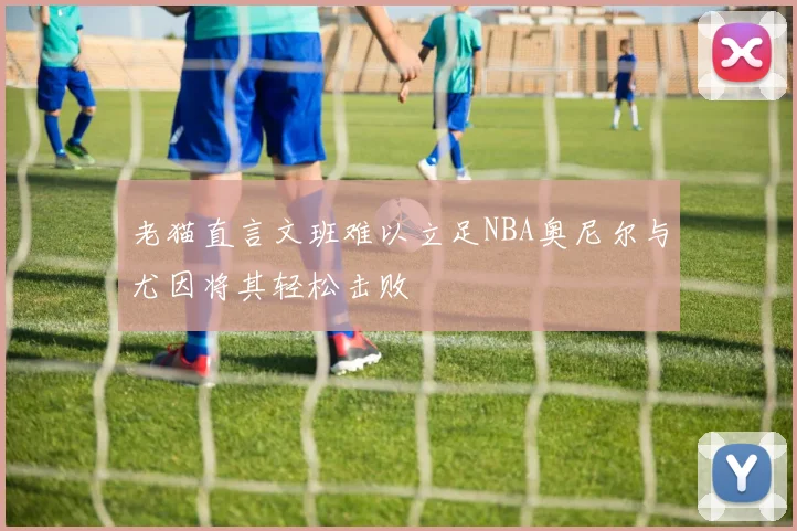 老猫直言文班难以立足NBA奥尼尔与尤因将其轻松击败