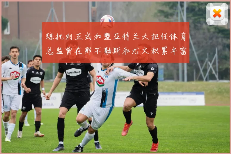 琼托利正式加盟亚特兰大担任体育总监曾在那不勒斯和尤文积累丰富经验