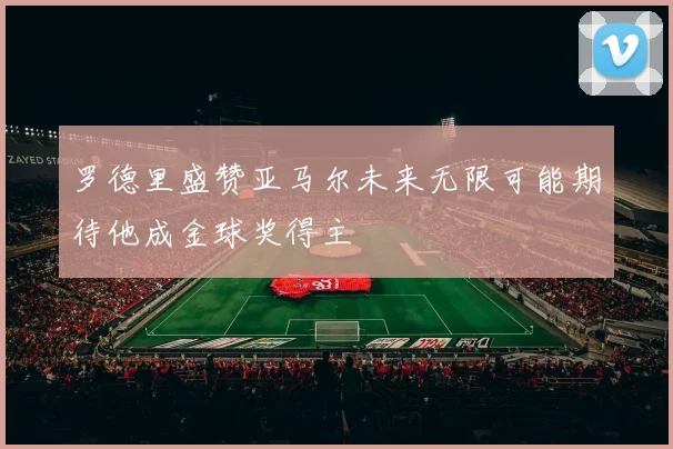 罗德里盛赞亚马尔未来无限可能期待他成金球奖得主