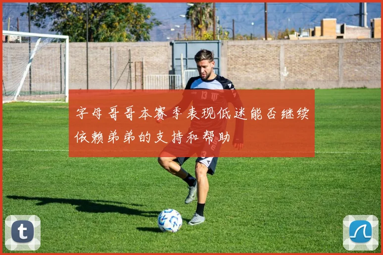 字母哥哥本赛季表现低迷能否继续依赖弟弟的支持和帮助