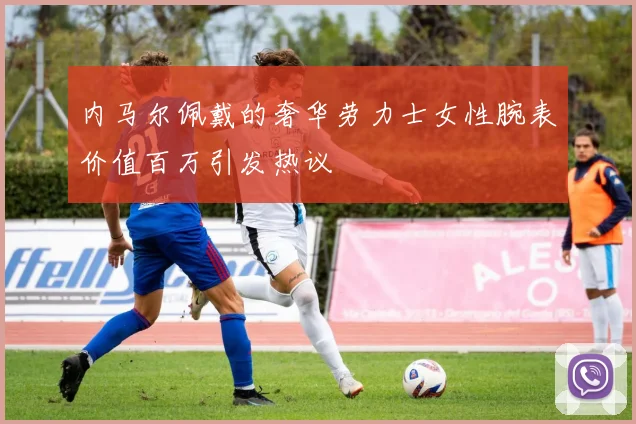 内马尔佩戴的奢华劳力士女性腕表价值百万引发热议