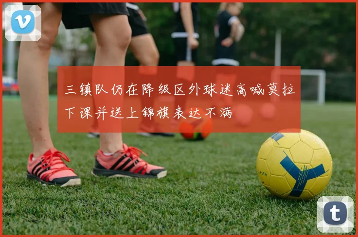 三镇队仍在降级区外球迷高喊莫拉下课并送上锦旗表达不满