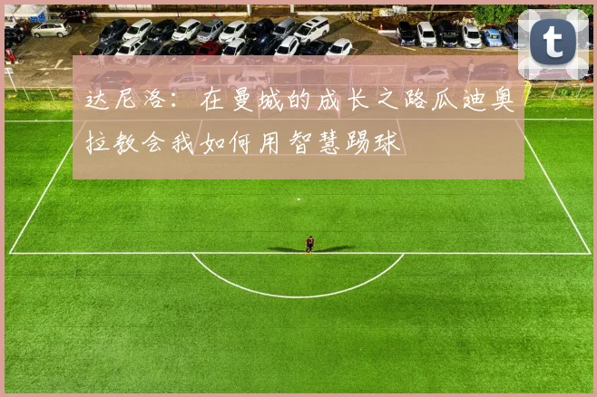 达尼洛：在曼城的成长之路瓜迪奥拉教会我如何用智慧踢球