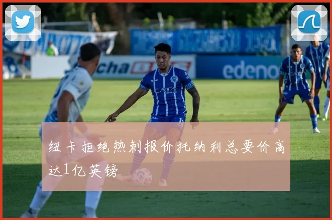 纽卡拒绝热刺报价托纳利总要价高达1亿英镑