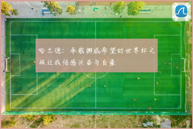 哈兰德：承载挪威希望的世界杯之旅让我倍感兴奋与自豪
