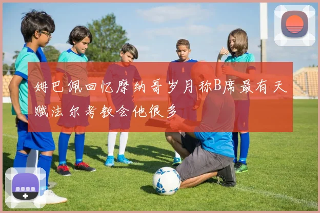 姆巴佩回忆摩纳哥岁月称B席最有天赋法尔考教会他很多