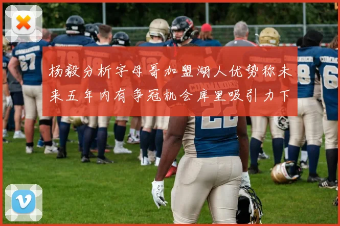 杨毅分析字母哥加盟湖人优势称未来五年内有争冠机会库里吸引力下降