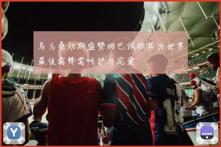 乌戈桑切斯盛赞姆巴佩称其为世界最佳前锋需呵护与宠爱