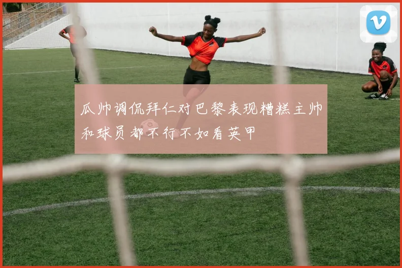 瓜帅调侃拜仁对巴黎表现糟糕主帅和球员都不行不如看英甲
